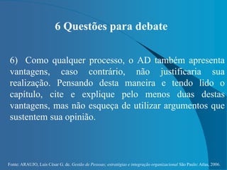 Fonte: ARAUJO, Luis César G. de. Gestão de Pessoas; estratégias e integração organizacional São Paulo: Atlas, 2006.
6 Questões para debate
6) Como qualquer processo, o AD também apresenta
vantagens, caso contrário, não justificaria sua
realização. Pensando desta maneira e tendo lido o
capítulo, cite e explique pelo menos duas destas
vantagens, mas não esqueça de utilizar argumentos que
sustentem sua opinião.
 