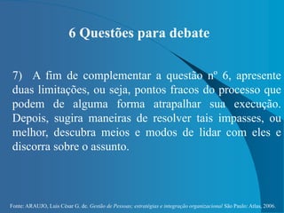 Fonte: ARAUJO, Luis César G. de. Gestão de Pessoas; estratégias e integração organizacional São Paulo: Atlas, 2006.
6 Questões para debate
7) A fim de complementar a questão nº 6, apresente
duas limitações, ou seja, pontos fracos do processo que
podem de alguma forma atrapalhar sua execução.
Depois, sugira maneiras de resolver tais impasses, ou
melhor, descubra meios e modos de lidar com eles e
discorra sobre o assunto.
 