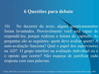 Fonte: ARAUJO, Luis César G. de. Gestão de Pessoas; estratégias e integração organizacional São Paulo: Atlas, 2006.
6 Questões para debate
10) No decorrer do texto, alguns questionamentos
foram levantados. Provavelmente você será capaz de
respondê-los, porque realizou a leitura do capítulo. As
perguntas são as seguintes: quem deve avaliar quem? A
auto-avaliação funciona? Qual o papel dos supervisores
na AD? O grupo interfere na avaliação individual ou é
o oposto que ocorre? Não esqueça de justificar cada
resposta com suas palavras.
 