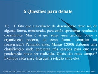 Fonte: ARAUJO, Luis César G. de. Gestão de Pessoas; estratégias e integração organizacional São Paulo: Atlas, 2006.
6 Questões para debate
11) É fato que a avaliação de desempenho deve ser, de
alguma forma, mensurada, para então apresentar resultados
consistentes. Mas é aí que surge uma questão: como a
organização poderia, de certa forma, controlar tal
mensuração? Pensando nisto, Marras (2000) elaborou uma
classificação onde apresenta três campos para que esta
ponderação possa ser realizada. Quais são estes campos?
Explique cada um e diga qual a relação entre eles.
 