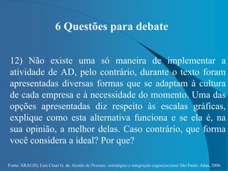 Fonte: ARAUJO, Luis César G. de. Gestão de Pessoas; estratégias e integração organizacional São Paulo: Atlas, 2006.
6 Questões para debate
12) Não existe uma só maneira de implementar a
atividade de AD, pelo contrário, durante o texto foram
apresentadas diversas formas que se adaptam à cultura
de cada empresa e à necessidade do momento. Uma das
opções apresentadas diz respeito às escalas gráficas,
explique como esta alternativa funciona e se ela é, na
sua opinião, a melhor delas. Caso contrário, que forma
você considera a ideal? Por que?
 