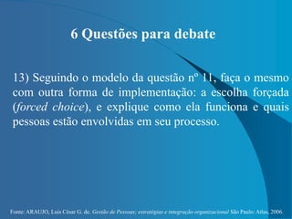 Fonte: ARAUJO, Luis César G. de. Gestão de Pessoas; estratégias e integração organizacional São Paulo: Atlas, 2006.
6 Questões para debate
13) Seguindo o modelo da questão nº 11, faça o mesmo
com outra forma de implementação: a escolha forçada
(forced choice), e explique como ela funciona e quais
pessoas estão envolvidas em seu processo.
 