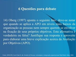 Fonte: ARAUJO, Luis César G. de. Gestão de Pessoas; estratégias e integração organizacional São Paulo: Atlas, 2006.
6 Questões para debate
14) Oberg (1997) aponta o seguinte fato: deve-se notar
que quando se aplica a APO em níveis mais baixos da
organização as pessoas nem sempre querem se envolver
na fixação de seus próprios objetivos. Esta afirmativa é
verdadeira ou falsa? Justifique sua resposta e aproveite
para elaborar uma breve explicação acerca da Avaliação
por Objetivos (APO).
 