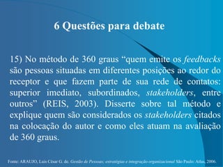 Fonte: ARAUJO, Luis César G. de. Gestão de Pessoas; estratégias e integração organizacional São Paulo: Atlas, 2006.
6 Questões para debate
15) No método de 360 graus “quem emite os feedbacks
são pessoas situadas em diferentes posições ao redor do
receptor e que fazem parte de sua rede de contatos:
superior imediato, subordinados, stakeholders, entre
outros” (REIS, 2003). Disserte sobre tal método e
explique quem são considerados os stakeholders citados
na colocação do autor e como eles atuam na avaliação
de 360 graus.
 