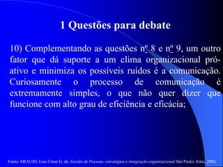 Fonte: ARAUJO, Luis César G. de. Gestão de Pessoas; estratégias e integração organizacional São Paulo: Atlas, 2006.
1 Questões para debate
10) Complementando as questões nº 8 e nº 9, um outro
fator que dá suporte a um clima organizacional pró-
ativo e minimiza os possíveis ruídos é a comunicação.
Curiosamente o processo de comunicação é
extremamente simples, o que não quer dizer que
funcione com alto grau de eficiência e eficácia;
 