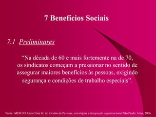 Fonte: ARAUJO, Luis César G. de. Gestão de Pessoas; estratégias e integração organizacional São Paulo: Atlas, 2006.
7 Benefícios Sociais
7.1 Preliminares
“Na década de 60 e mais fortemente na de 70,
os sindicatos começam a pressionar no sentido de
assegurar maiores benefícios às pessoas, exigindo
segurança e condições de trabalho especiais”.
 