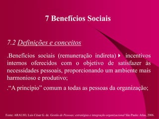 Fonte: ARAUJO, Luis César G. de. Gestão de Pessoas; estratégias e integração organizacional São Paulo: Atlas, 2006.
7 Benefícios Sociais
7.2 Definições e conceitos
.Benefícios sociais (remuneração indireta) incentivos
internos oferecidos com o objetivo de satisfazer às
necessidades pessoais, proporcionando um ambiente mais
harmonioso e produtivo;
.“A princípio” comum a todas as pessoas da organização;
 