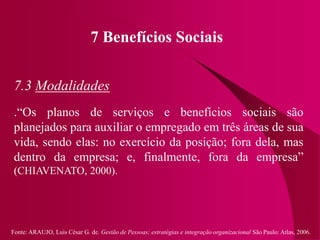 Fonte: ARAUJO, Luis César G. de. Gestão de Pessoas; estratégias e integração organizacional São Paulo: Atlas, 2006.
7 Benefícios Sociais
7.3 Modalidades
.“Os planos de serviços e benefícios sociais são
planejados para auxiliar o empregado em três áreas de sua
vida, sendo elas: no exercício da posição; fora dela, mas
dentro da empresa; e, finalmente, fora da empresa”
(CHIAVENATO, 2000).
 
