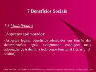 Fonte: ARAUJO, Luis César G. de. Gestão de Pessoas; estratégias e integração organizacional São Paulo: Atlas, 2006.
7 Benefícios Sociais
7.3 Modalidades
. Aspectos aprimorados:
-Aspectos legais: benefícios oferecidos em função das
determinações legais, assegurando condições mais
adequadas de trabalho a todo corpo funcional (férias e 13º
salário);
 