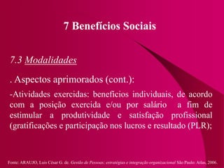 Fonte: ARAUJO, Luis César G. de. Gestão de Pessoas; estratégias e integração organizacional São Paulo: Atlas, 2006.
7 Benefícios Sociais
7.3 Modalidades
. Aspectos aprimorados (cont.):
-Atividades exercidas: benefícios individuais, de acordo
com a posição exercida e/ou por salário a fim de
estimular a produtividade e satisfação profissional
(gratificações e participação nos lucros e resultado (PLR);
 