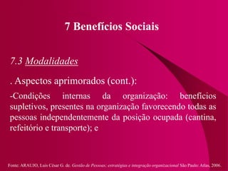 Fonte: ARAUJO, Luis César G. de. Gestão de Pessoas; estratégias e integração organizacional São Paulo: Atlas, 2006.
7 Benefícios Sociais
7.3 Modalidades
. Aspectos aprimorados (cont.):
-Condições internas da organização: benefícios
supletivos, presentes na organização favorecendo todas as
pessoas independentemente da posição ocupada (cantina,
refeitório e transporte); e
 