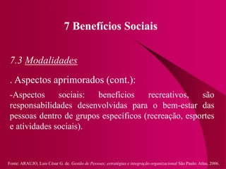 Fonte: ARAUJO, Luis César G. de. Gestão de Pessoas; estratégias e integração organizacional São Paulo: Atlas, 2006.
7 Benefícios Sociais
7.3 Modalidades
. Aspectos aprimorados (cont.):
-Aspectos sociais: benefícios recreativos, são
responsabilidades desenvolvidas para o bem-estar das
pessoas dentro de grupos específicos (recreação, esportes
e atividades sociais).
 
