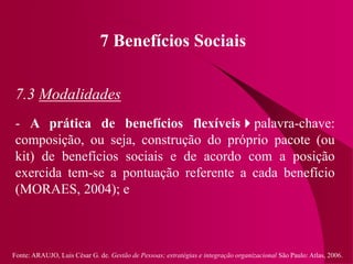 Fonte: ARAUJO, Luis César G. de. Gestão de Pessoas; estratégias e integração organizacional São Paulo: Atlas, 2006.
7 Benefícios Sociais
7.3 Modalidades
- A prática de benefícios flexíveispalavra-chave:
composição, ou seja, construção do próprio pacote (ou
kit) de benefícios sociais e de acordo com a posição
exercida tem-se a pontuação referente a cada benefício
(MORAES, 2004); e
 