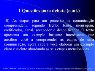 Fonte: ARAUJO, Luis César G. de. Gestão de Pessoas; estratégias e integração organizacional São Paulo: Atlas, 2006.
1 Questões para debate (cont.)
10) As etapas para um processo de comunicação
compreendem, segundo Berlo: fonte, mensagem,
codificador, canal, recebedor e decodificador. O texto
apresenta um exemplo bastante interessante que
auxiliou você a compreender as etapas de uma
comunicação, agora cabe a você elaborar um exemplo
claro e sucinto abordando as seis etapas mencionadas.
 