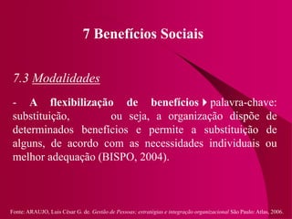 Fonte: ARAUJO, Luis César G. de. Gestão de Pessoas; estratégias e integração organizacional São Paulo: Atlas, 2006.
7 Benefícios Sociais
7.3 Modalidades
- A flexibilização de benefíciospalavra-chave:
substituição, ou seja, a organização dispõe de
determinados benefícios e permite a substituição de
alguns, de acordo com as necessidades individuais ou
melhor adequação (BISPO, 2004).
 
