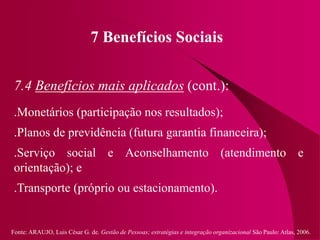 Fonte: ARAUJO, Luis César G. de. Gestão de Pessoas; estratégias e integração organizacional São Paulo: Atlas, 2006.
7 Benefícios Sociais
7.4 Benefícios mais aplicados (cont.):
.Monetários (participação nos resultados);
.Planos de previdência (futura garantia financeira);
.Serviço social e Aconselhamento (atendimento e
orientação); e
.Transporte (próprio ou estacionamento).
 