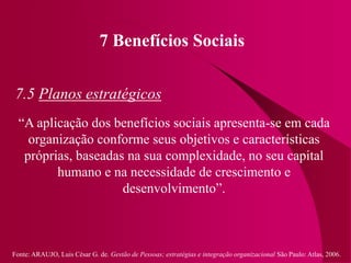 Fonte: ARAUJO, Luis César G. de. Gestão de Pessoas; estratégias e integração organizacional São Paulo: Atlas, 2006.
7 Benefícios Sociais
7.5 Planos estratégicos
“A aplicação dos benefícios sociais apresenta-se em cada
organização conforme seus objetivos e características
próprias, baseadas na sua complexidade, no seu capital
humano e na necessidade de crescimento e
desenvolvimento”.
 