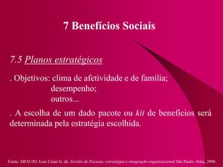 Fonte: ARAUJO, Luis César G. de. Gestão de Pessoas; estratégias e integração organizacional São Paulo: Atlas, 2006.
7 Benefícios Sociais
7.5 Planos estratégicos
. Objetivos: clima de afetividade e de família;
desempenho;
outros...
. A escolha de um dado pacote ou kit de benefícios será
determinada pela estratégia escolhida.
 