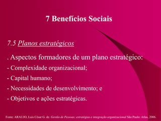 Fonte: ARAUJO, Luis César G. de. Gestão de Pessoas; estratégias e integração organizacional São Paulo: Atlas, 2006.
7 Benefícios Sociais
7.5 Planos estratégicos
. Aspectos formadores de um plano estratégico:
- Complexidade organizacional;
- Capital humano;
- Necessidades de desenvolvimento; e
- Objetivos e ações estratégicas.
 