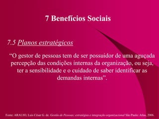 Fonte: ARAUJO, Luis César G. de. Gestão de Pessoas; estratégias e integração organizacional São Paulo: Atlas, 2006.
7 Benefícios Sociais
7.5 Planos estratégicos
“O gestor de pessoas tem de ser possuidor de uma aguçada
percepção das condições internas da organização, ou seja,
ter a sensibilidade e o cuidado de saber identificar as
demandas internas”.
 