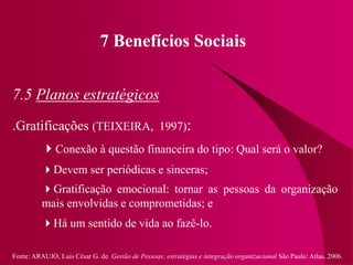 Fonte: ARAUJO, Luis César G. de. Gestão de Pessoas; estratégias e integração organizacional São Paulo: Atlas, 2006.
7 Benefícios Sociais
7.5 Planos estratégicos
.Gratificações (TEIXEIRA, 1997):
Conexão à questão financeira do tipo: Qual será o valor?
Devem ser periódicas e sinceras;
Gratificação emocional: tornar as pessoas da organização
mais envolvidas e comprometidas; e
Há um sentido de vida ao fazê-lo.
 