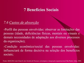Fonte: ARAUJO, Luis César G. de. Gestão de Pessoas; estratégias e integração organizacional São Paulo: Atlas, 2006.
7 Benefícios Sociais
7.6 Custos de absorção
-Perfil das pessoas envolvidas: observar as limitações das
pessoas (idade, deficiências físicas, mentais ou visuais e
demais necessidades de adaptação aos diversos processos
da organização);
-Condição econômico/social das pessoas envolvidas:
influenciará de forma decisiva na seleção dos benefícios
sociais;
 