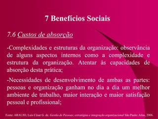 Fonte: ARAUJO, Luis César G. de. Gestão de Pessoas; estratégias e integração organizacional São Paulo: Atlas, 2006.
7 Benefícios Sociais
7.6 Custos de absorção
-Complexidades e estruturas da organização: observância
de alguns aspectos internos como a complexidade e
estrutura da organização. Atentar às capacidades de
absorção desta prática;
-Necessidades de desenvolvimento de ambas as partes:
pessoas e organização ganham no dia a dia um melhor
ambiente de trabalho, maior interação e maior satisfação
pessoal e profissional;
 