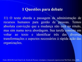 Fonte: ARAUJO, Luis César G. de. Gestão de Pessoas; estratégias e integração organizacional São Paulo: Atlas, 2006.
1 Questões para debate
11) O texto aborda a passagem da administração de
recursos humanos para gestão de pessoas. Temos
absoluta convicção que a mudança não está no rótulo,
mas sim numa nova abordagem. Sua tarefa consiste em
voltar ao texto e identificar três das diversas
transformações e aspectos necessários à rápida ação das
organizações.
 