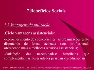 Fonte: ARAUJO, Luis César G. de. Gestão de Pessoas; estratégias e integração organizacional São Paulo: Atlas, 2006.
7 Benefícios Sociais
7.7 Vantagens da utilização
.Ciclo vantagens assistenciais:
-Reconhecimento dos concorrentes: as organizações estão
disputando de forma acirrada seus profissionais
oferecendo mais e melhores recursos assistenciais;
-Satisfação das necessidades: benefícios que
complementam as necessidades pessoais e profissionais;
 