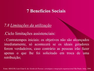Fonte: ARAUJO, Luis César G. de. Gestão de Pessoas; estratégias e integração organizacional São Paulo: Atlas, 2006.
7 Benefícios Sociais
7.8 Limitações da utilização
.Ciclo limitações assistenciais:
- Contratempos iniciais: os objetivos não são alcançados
imediatamente, só acontecerá se os ideais geradores
forem verdadeiros, caso contrário as pessoas irão fazer
apenas o que lhe foi solicitado em troca de uma
retribuição;
 
