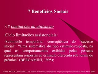 Fonte: ARAUJO, Luis César G. de. Gestão de Pessoas; estratégias e integração organizacional São Paulo: Atlas, 2006.
7 Benefícios Sociais
7.8 Limitações da utilização
.Ciclo limitações assistenciais:
-Submissão temporária: conseqüência do “sucesso
inicial”. “Uma sistemática do tipo estímulo/resposta, na
qual os comportamentos exibidos pelas pessoas
representam respostas ao estímulo oferecido sob forma de
prêmios” (BERGAMINI, 1995);
 
