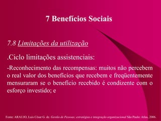 Fonte: ARAUJO, Luis César G. de. Gestão de Pessoas; estratégias e integração organizacional São Paulo: Atlas, 2006.
7 Benefícios Sociais
7.8 Limitações da utilização
.Ciclo limitações assistenciais:
-Reconhecimento das recompensas: muitos não percebem
o real valor dos benefícios que recebem e freqüentemente
mensuraram se o benefício recebido é condizente com o
esforço investido; e
 