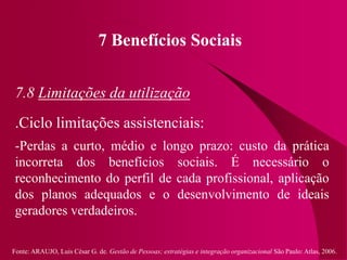 Fonte: ARAUJO, Luis César G. de. Gestão de Pessoas; estratégias e integração organizacional São Paulo: Atlas, 2006.
7 Benefícios Sociais
7.8 Limitações da utilização
.Ciclo limitações assistenciais:
-Perdas a curto, médio e longo prazo: custo da prática
incorreta dos benefícios sociais. É necessário o
reconhecimento do perfil de cada profissional, aplicação
dos planos adequados e o desenvolvimento de ideais
geradores verdadeiros.
 