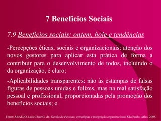 Fonte: ARAUJO, Luis César G. de. Gestão de Pessoas; estratégias e integração organizacional São Paulo: Atlas, 2006.
7 Benefícios Sociais
7.9 Benefícios sociais: ontem, hoje e tendências
-Percepções éticas, sociais e organizacionais: atenção dos
novos gestores para aplicar esta prática de forma a
contribuir para o desenvolvimento de todos, incluindo o
da organização, é claro;
-Aplicabilidades transparentes: não às estampas de falsas
figuras de pessoas unidas e felizes, mas na real satisfação
pessoal e profissional, proporcionadas pela promoção dos
benefícios sociais; e
 