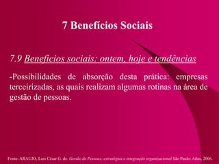 Fonte: ARAUJO, Luis César G. de. Gestão de Pessoas; estratégias e integração organizacional São Paulo: Atlas, 2006.
7 Benefícios Sociais
7.9 Benefícios sociais: ontem, hoje e tendências
-Possibilidades de absorção desta prática: empresas
terceirizadas, as quais realizam algumas rotinas na área de
gestão de pessoas.
 