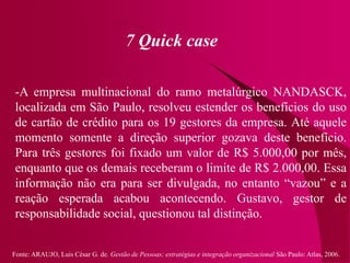 Fonte: ARAUJO, Luis César G. de. Gestão de Pessoas; estratégias e integração organizacional São Paulo: Atlas, 2006.
7 Quick case
-A empresa multinacional do ramo metalúrgico NANDASCK,
localizada em São Paulo, resolveu estender os benefícios do uso
de cartão de crédito para os 19 gestores da empresa. Até aquele
momento somente a direção superior gozava deste benefício.
Para três gestores foi fixado um valor de R$ 5.000,00 por mês,
enquanto que os demais receberam o limite de R$ 2.000,00. Essa
informação não era para ser divulgada, no entanto “vazou” e a
reação esperada acabou acontecendo. Gustavo, gestor de
responsabilidade social, questionou tal distinção.
 