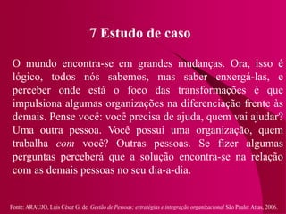 Fonte: ARAUJO, Luis César G. de. Gestão de Pessoas; estratégias e integração organizacional São Paulo: Atlas, 2006.
7 Estudo de caso
O mundo encontra-se em grandes mudanças. Ora, isso é
lógico, todos nós sabemos, mas saber enxergá-las, e
perceber onde está o foco das transformações é que
impulsiona algumas organizações na diferenciação frente às
demais. Pense você: você precisa de ajuda, quem vai ajudar?
Uma outra pessoa. Você possui uma organização, quem
trabalha com você? Outras pessoas. Se fizer algumas
perguntas perceberá que a solução encontra-se na relação
com as demais pessoas no seu dia-a-dia.
 