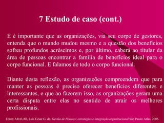 Fonte: ARAUJO, Luis César G. de. Gestão de Pessoas; estratégias e integração organizacional São Paulo: Atlas, 2006.
7 Estudo de caso (cont.)
E é importante que as organizações, via seu corpo de gestores,
entenda que o mundo mudou mesmo e a questão dos benefícios
sofreu profundos acréscimos e, por último, caberá ao titular da
área de pessoas encontrar a família de benefícios ideal para o
corpo funcional. E falamos de todo o corpo funcional.
Diante desta reflexão, as organizações compreendem que para
manter as pessoas é preciso oferecer benefícios diferentes e
interessantes, e que ao fazerem isso, as organizações geram uma
certa disputa entre elas no sentido de atrair os melhores
profissionais.
 