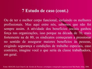 Fonte: ARAUJO, Luis César G. de. Gestão de Pessoas; estratégias e integração organizacional São Paulo: Atlas, 2006.
7 Estudo de caso (cont.)
Ou de ter o melhor corpo funcional, incluindo os melhores
profissionais. Mas aqui entre nós, sabemos que não foi
sempre assim. A atividade dos benefícios sociais ganhou
força nas organizações, isso porque na década de 70, mais
fortemente na de 80, os sindicatos começaram a pressionar
no sentido de assegurar maiores benefícios às pessoas,
exigindo segurança e condições de trabalho especiais, caso
contrário, imagine você o que seria da classe trabalhadora,
em geral.
 