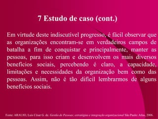 Fonte: ARAUJO, Luis César G. de. Gestão de Pessoas; estratégias e integração organizacional São Paulo: Atlas, 2006.
7 Estudo de caso (cont.)
Em virtude deste indiscutível progresso, é fácil observar que
as organizações encontram-se em verdadeiros campos de
batalha a fim de conquistar e principalmente, manter as
pessoas, para isso criam e desenvolvem os mais diversos
benefícios sociais, percebendo é claro, a capacidade,
limitações e necessidades da organização bem como das
pessoas. Assim, não é tão difícil lembrarmos de alguns
benefícios sociais.
 