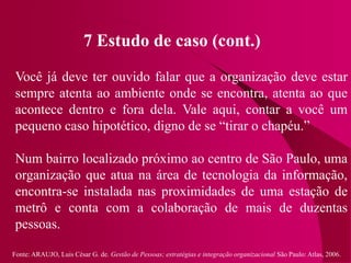 Fonte: ARAUJO, Luis César G. de. Gestão de Pessoas; estratégias e integração organizacional São Paulo: Atlas, 2006.
7 Estudo de caso (cont.)
Você já deve ter ouvido falar que a organização deve estar
sempre atenta ao ambiente onde se encontra, atenta ao que
acontece dentro e fora dela. Vale aqui, contar a você um
pequeno caso hipotético, digno de se “tirar o chapéu.”
Num bairro localizado próximo ao centro de São Paulo, uma
organização que atua na área de tecnologia da informação,
encontra-se instalada nas proximidades de uma estação de
metrô e conta com a colaboração de mais de duzentas
pessoas.
 