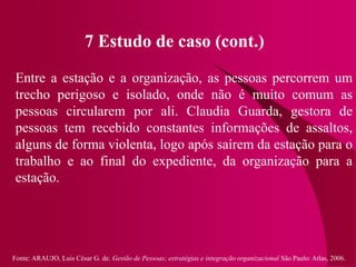 Fonte: ARAUJO, Luis César G. de. Gestão de Pessoas; estratégias e integração organizacional São Paulo: Atlas, 2006.
7 Estudo de caso (cont.)
Entre a estação e a organização, as pessoas percorrem um
trecho perigoso e isolado, onde não é muito comum as
pessoas circularem por ali. Claudia Guarda, gestora de
pessoas tem recebido constantes informações de assaltos,
alguns de forma violenta, logo após saírem da estação para o
trabalho e ao final do expediente, da organização para a
estação.
 