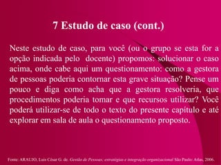 Fonte: ARAUJO, Luis César G. de. Gestão de Pessoas; estratégias e integração organizacional São Paulo: Atlas, 2006.
7 Estudo de caso (cont.)
Neste estudo de caso, para você (ou o grupo se esta for a
opção indicada pelo docente) propomos: solucionar o caso
acima, onde cabe aqui um questionamento: como a gestora
de pessoas poderia contornar esta grave situação? Pense um
pouco e diga como acha que a gestora resolveria, que
procedimentos poderia tomar e que recursos utilizar? Você
poderá utilizar-se de todo o texto do presente capítulo e até
explorar em sala de aula o questionamento proposto.
 