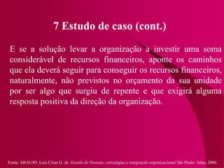 Fonte: ARAUJO, Luis César G. de. Gestão de Pessoas; estratégias e integração organizacional São Paulo: Atlas, 2006.
7 Estudo de caso (cont.)
E se a solução levar a organização a investir uma soma
considerável de recursos financeiros, aponte os caminhos
que ela deverá seguir para conseguir os recursos financeiros,
naturalmente, não previstos no orçamento da sua unidade
por ser algo que surgiu de repente e que exigirá alguma
resposta positiva da direção da organização.
 