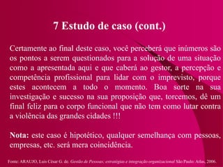 Fonte: ARAUJO, Luis César G. de. Gestão de Pessoas; estratégias e integração organizacional São Paulo: Atlas, 2006.
7 Estudo de caso (cont.)
Certamente ao final deste caso, você perceberá que inúmeros são
os pontos a serem questionados para a solução de uma situação
como a apresentada aqui e que caberá ao gestor, a percepção e
competência profissional para lidar com o imprevisto, porque
estes acontecem a todo o momento. Boa sorte na sua
investigação e sucesso na sua proposição que, torcemos, dê um
final feliz para o corpo funcional que não tem como lutar contra
a violência das grandes cidades !!!
Nota: este caso é hipotético, qualquer semelhança com pessoas,
empresas, etc. será mera coincidência.
 