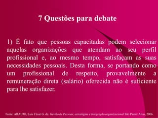 Fonte: ARAUJO, Luis César G. de. Gestão de Pessoas; estratégias e integração organizacional São Paulo: Atlas, 2006.
7 Questões para debate
1) É fato que pessoas capacitadas podem selecionar
aquelas organizações que atendam ao seu perfil
profissional e, ao mesmo tempo, satisfaçam as suas
necessidades pessoais. Desta forma, se portando como
um profissional de respeito, provavelmente a
remuneração direta (salário) oferecida não é suficiente
para lhe satisfazer.
 