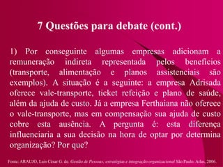 Fonte: ARAUJO, Luis César G. de. Gestão de Pessoas; estratégias e integração organizacional São Paulo: Atlas, 2006.
7 Questões para debate (cont.)
1) Por conseguinte algumas empresas adicionam a
remuneração indireta representada pelos benefícios
(transporte, alimentação e planos assistenciais são
exemplos). A situação é a seguinte: a empresa Adrisada
oferece vale-transporte, ticket refeição e plano de saúde,
além da ajuda de custo. Já a empresa Ferthaiana não oferece
o vale-transporte, mas em compensação sua ajuda de custo
cobre esta ausência. A pergunta é: esta diferença
influenciaria a sua decisão na hora de optar por determina
organização? Por que?
 
