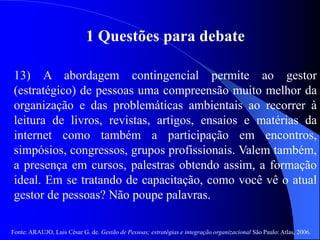 Fonte: ARAUJO, Luis César G. de. Gestão de Pessoas; estratégias e integração organizacional São Paulo: Atlas, 2006.
1 Questões para debate
13) A abordagem contingencial permite ao gestor
(estratégico) de pessoas uma compreensão muito melhor da
organização e das problemáticas ambientais ao recorrer à
leitura de livros, revistas, artigos, ensaios e matérias da
internet como também a participação em encontros,
simpósios, congressos, grupos profissionais. Valem também,
a presença em cursos, palestras obtendo assim, a formação
ideal. Em se tratando de capacitação, como você vê o atual
gestor de pessoas? Não poupe palavras.
 