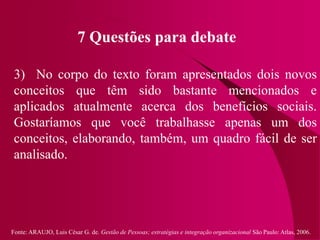 Fonte: ARAUJO, Luis César G. de. Gestão de Pessoas; estratégias e integração organizacional São Paulo: Atlas, 2006.
7 Questões para debate
3) No corpo do texto foram apresentados dois novos
conceitos que têm sido bastante mencionados e
aplicados atualmente acerca dos benefícios sociais.
Gostaríamos que você trabalhasse apenas um dos
conceitos, elaborando, também, um quadro fácil de ser
analisado.
 