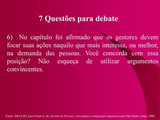 Fonte: ARAUJO, Luis César G. de. Gestão de Pessoas; estratégias e integração organizacional São Paulo: Atlas, 2006.
7 Questões para debate
6) No capítulo foi afirmado que os gestores devem
focar suas ações naquilo que mais interessa, ou melhor,
na demanda das pessoas. Você concorda com essa
posição? Não esqueça de utilizar argumentos
convincentes.
 